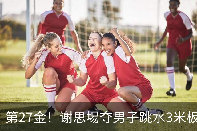 第27金！谢思埸夺男子跳水3米板金牌王宗源摘银